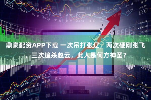 鼎豪配资APP下载 一次吊打张辽，两次硬刚张飞，三次追杀赵云，此人是何方神圣？