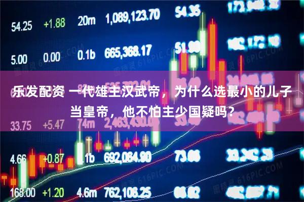 乐发配资 一代雄主汉武帝，为什么选最小的儿子当皇帝，他不怕主少国疑吗？