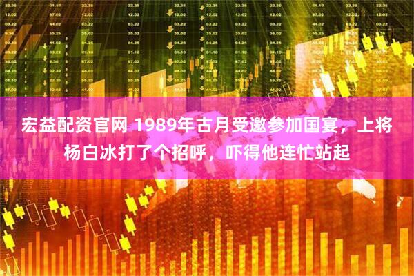 宏益配资官网 1989年古月受邀参加国宴，上将杨白冰打了个招呼，吓得他连忙站起