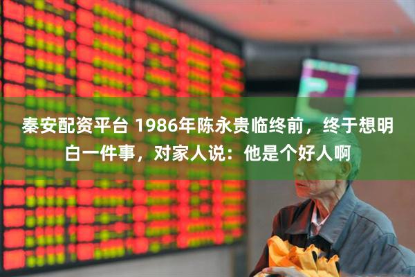 秦安配资平台 1986年陈永贵临终前，终于想明白一件事，对家人说：他是个好人啊