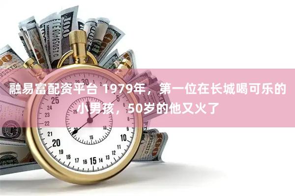 融易富配资平台 1979年，第一位在长城喝可乐的小男孩，50岁的他又火了