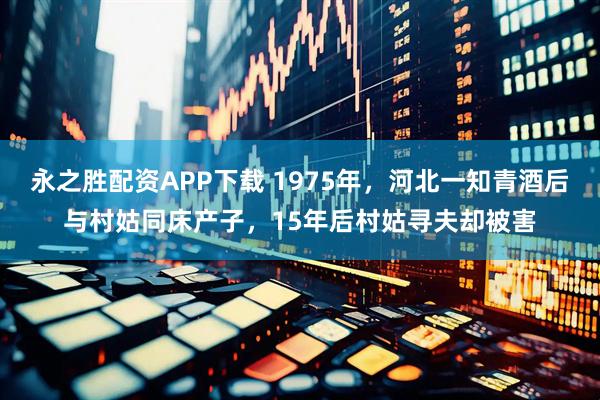 永之胜配资APP下载 1975年，河北一知青酒后与村姑同床产子，15年后村姑寻夫却被害