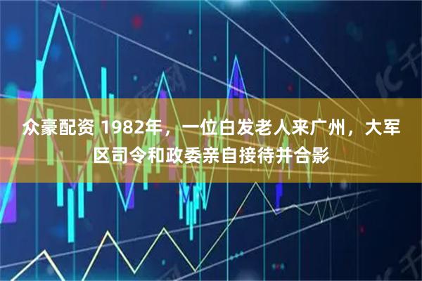 众豪配资 1982年，一位白发老人来广州，大军区司令和政委亲自接待并合影