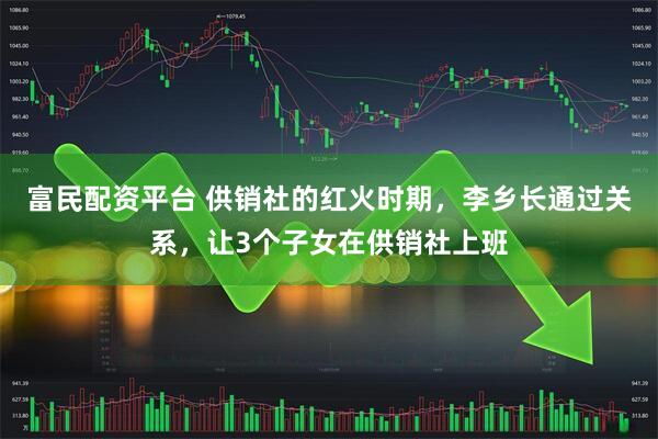 富民配资平台 供销社的红火时期，李乡长通过关系，让3个子女在供销社上班