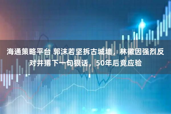 海通策略平台 郭沫若坚拆古城墙，林徽因强烈反对并撂下一句狠话，50年后竟应验