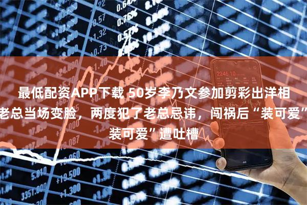 最低配资APP下载 50岁李乃文参加剪彩出洋相，公司老总当场变脸，两度犯了老总忌讳，闯祸后“装可爱”遭吐槽