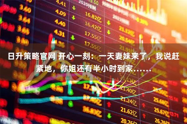 日升策略官网 开心一刻：一天妻妹来了，我说赶紧地，你姐还有半小时到家……