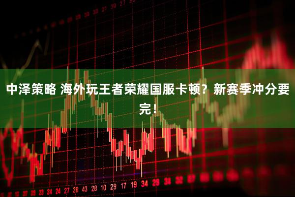中泽策略 海外玩王者荣耀国服卡顿？新赛季冲分要完！