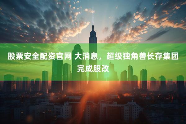 股票安全配资官网 大消息，超级独角兽长存集团完成股改