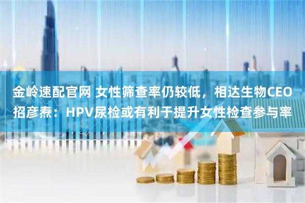 金岭速配官网 女性筛查率仍较低，相达生物CEO招彦焘：HPV尿检或有利于提升女性检查参与率