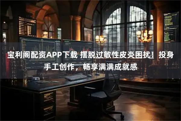 宝利阁配资APP下载 摆脱过敏性皮炎困扰！投身手工创作，畅享满满成就感