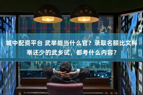 城中配资平台 武举能当什么官？录取名额比文科举还少的武乡试，都考什么内容？