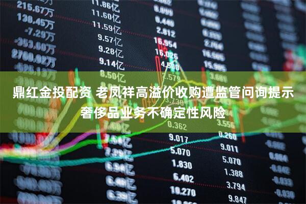 鼎红金投配资 老凤祥高溢价收购遭监管问询提示奢侈品业务不确定性风险