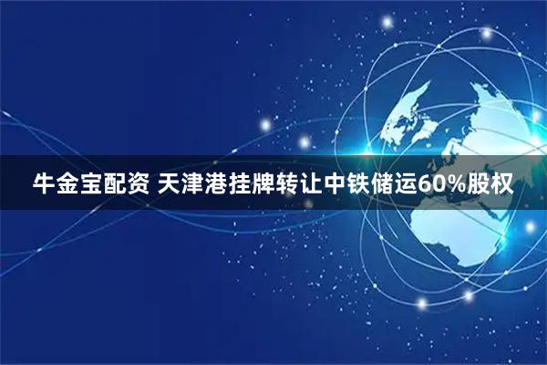 牛金宝配资 天津港挂牌转让中铁储运60%股权
