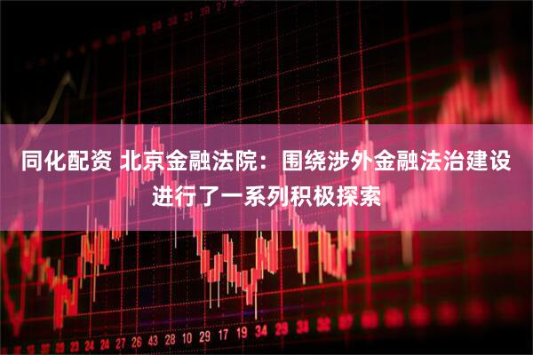 同化配资 北京金融法院：围绕涉外金融法治建设进行了一系列积极探索