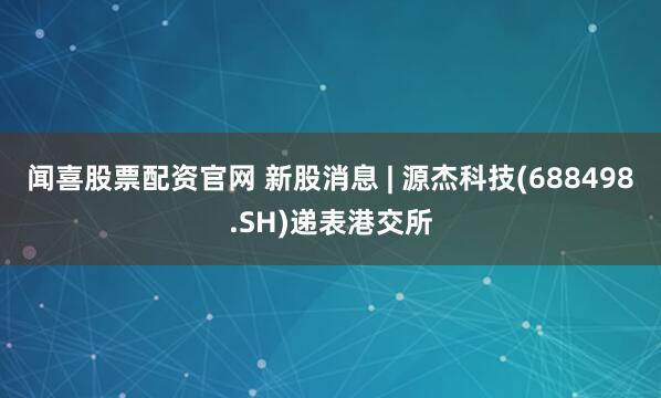 闻喜股票配资官网 新股消息 | 源杰科技(688498.SH)递表港交所