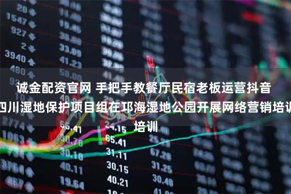 诚金配资官网 手把手教餐厅民宿老板运营抖音 四川湿地保护项目组在邛海湿地公园开展网络营销培训