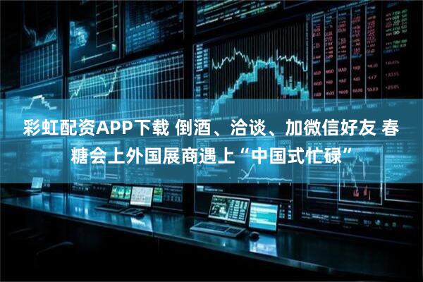 彩虹配资APP下载 倒酒、洽谈、加微信好友 春糖会上外国展商遇上“中国式忙碌”