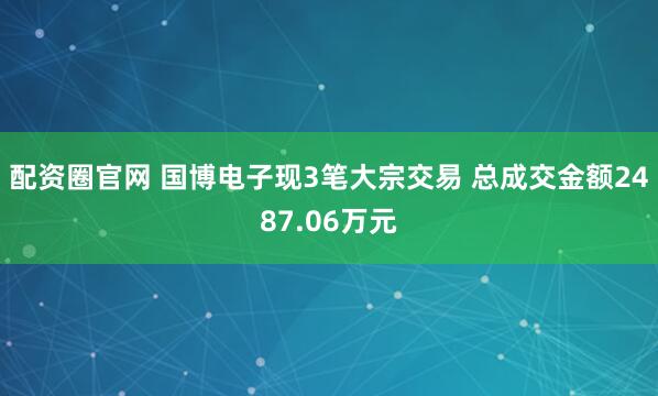 配资圈官网 国博电子现3笔大宗交易 总成交金额2487.06万元