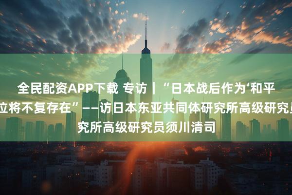 全民配资APP下载 专访｜“日本战后作为‘和平国家’的定位将不复存在”——访日本东亚共同体研究所高级研究员须川清司
