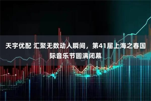 天宇优配 汇聚无数动人瞬间，第41届上海之春国际音乐节圆满闭幕