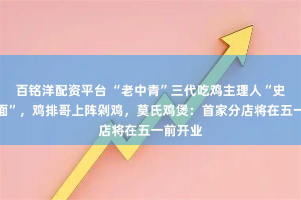 百铭洋配资平台 “老中青”三代吃鸡主理人“史诗级会面”，鸡排哥上阵剁鸡，莫氏鸡煲：首家分店将在五一前开业