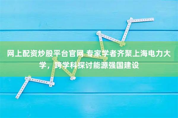 网上配资炒股平台官网 专家学者齐聚上海电力大学，跨学科探讨能源强国建设