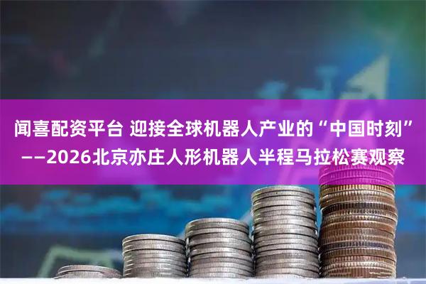 闻喜配资平台 迎接全球机器人产业的“中国时刻”——2026北京亦庄人形机器人半程马拉松赛观察