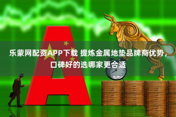 乐蒙网配资APP下载 提炼金属地垫品牌商优势，口碑好的选哪家更合适