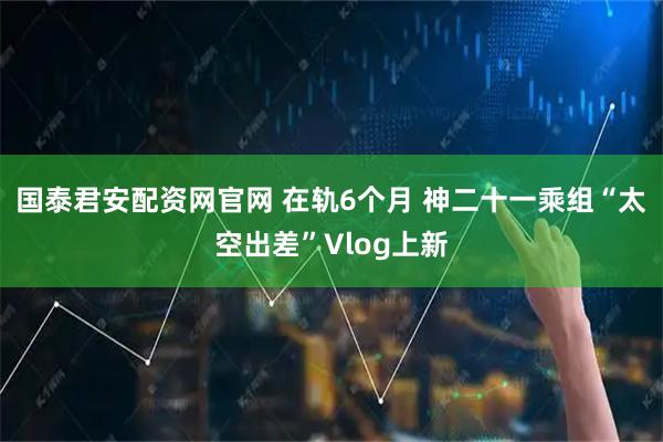 国泰君安配资网官网 在轨6个月 神二十一乘组“太空出差”Vlog上新