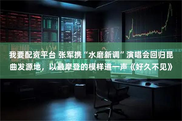 我要配资平台 张军携“水磨新调”演唱会回归昆曲发源地，以最摩登的模样道一声《好久不见》
