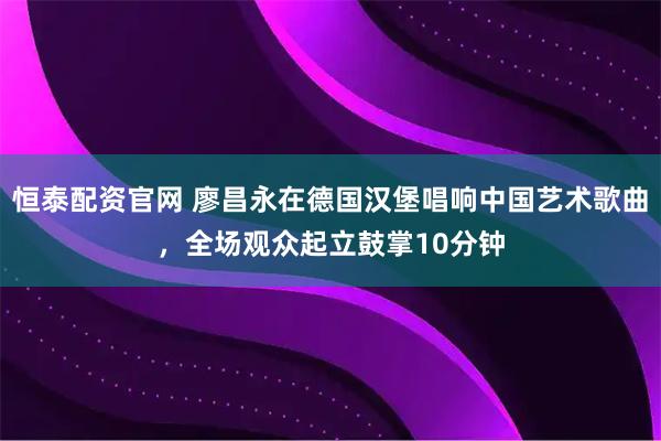 恒泰配资官网 廖昌永在德国汉堡唱响中国艺术歌曲，全场观众起立鼓掌10分钟