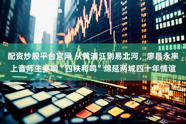 配资炒股平台官网 从黄浦江到易北河，廖昌永率上音师生奏响“四秩和鸣”绵延两城四十年情谊