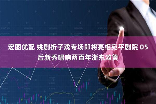 宏图优配 姚剧折子戏专场即将亮相宛平剧院 05后新秀唱响两百年浙东滩簧